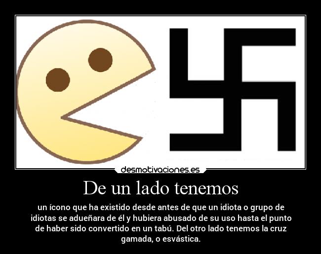 De un lado tenemos - un ícono que ha existido desde antes de que un idiota o grupo de
idiotas se adueñara de él y hubiera abusado de su uso hasta el punto
de haber sido convertido en un tabú. Del otro lado tenemos la cruz
gamada, o esvástica.