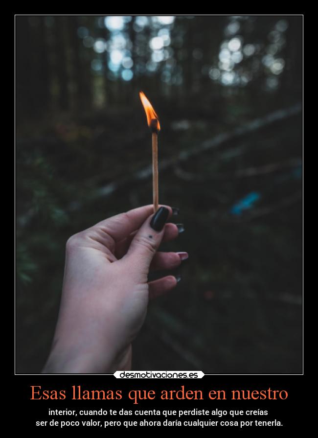 Esas llamas que arden en nuestro - interior, cuando te das cuenta que perdiste algo que creías
ser de poco valor, pero que ahora daría cualquier cosa por tenerla.