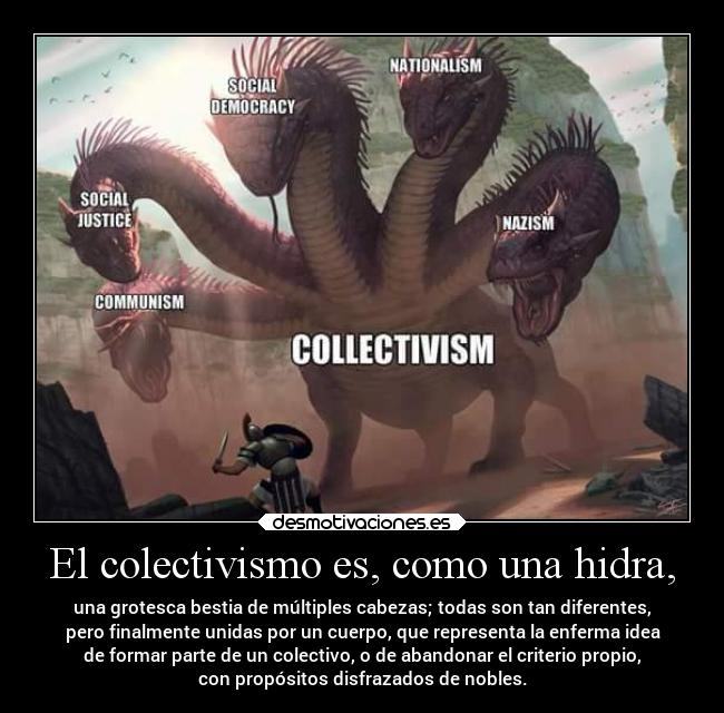El colectivismo es, como una hidra, - una grotesca bestia de múltiples cabezas; todas son tan diferentes,
pero finalmente unidas por un cuerpo, que representa la enferma idea
de formar parte de un colectivo, o de abandonar el criterio propio,
con propósitos disfrazados de nobles.