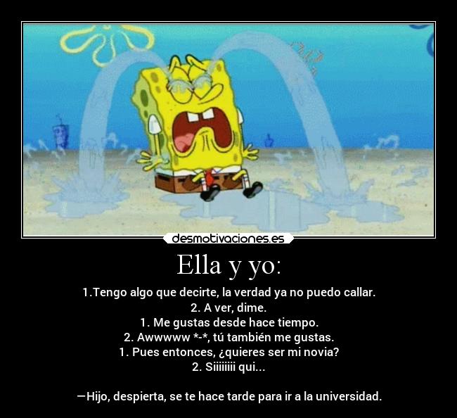 Ella y yo: - 1.Tengo algo que decirte, la verdad ya no puedo callar.
2. A ver, dime.
1. Me gustas desde hace tiempo.
2. Awwwww *-*, tú también me gustas.
1. Pues entonces, ¿quieres ser mi novia?
2. Siiiiiiii qui...

―Hijo, despierta, se te hace tarde para ir a la universidad.