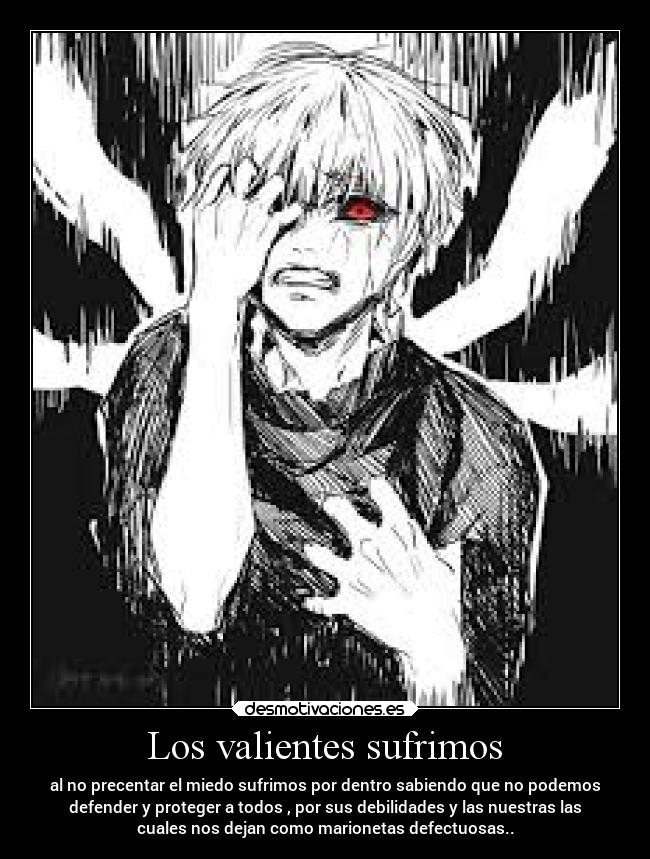 Los valientes sufrimos - al no precentar el miedo sufrimos por dentro sabiendo que no podemos
defender y proteger a todos , por sus debilidades y las nuestras las
cuales nos dejan como marionetas defectuosas..