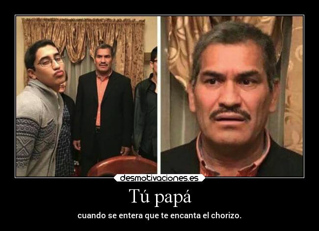 Tú papá - cuando se entera que te encanta el chorizo.