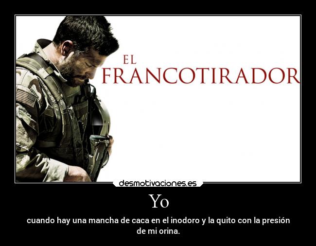 Yo - cuando hay una mancha de caca en el inodoro y la quito con la presión
de mi orina.