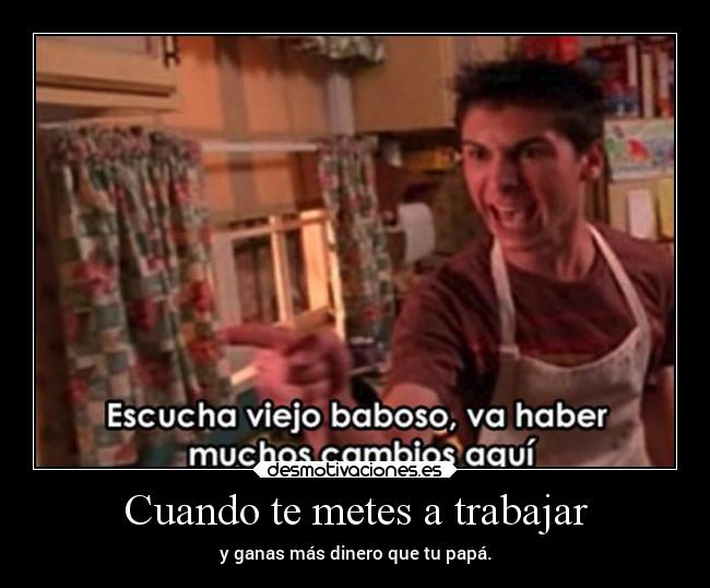 Cuando te metes a trabajar - y ganas más dinero que tu papá.
