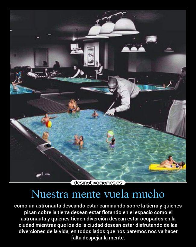 Nuestra mente vuela mucho - como un astronauta deseando estar caminando sobre la tierra y quienes
pisan sobre la tierra desean estar flotando en el espacio como el
astronauta y quienes tienen diverción desean estar ocupados en la
ciudad mientras que los de la ciudad desean estar disfrutando de las
diverciones de la vida, en todos lados que nos paremos nos va hacer
falta despejar la mente.