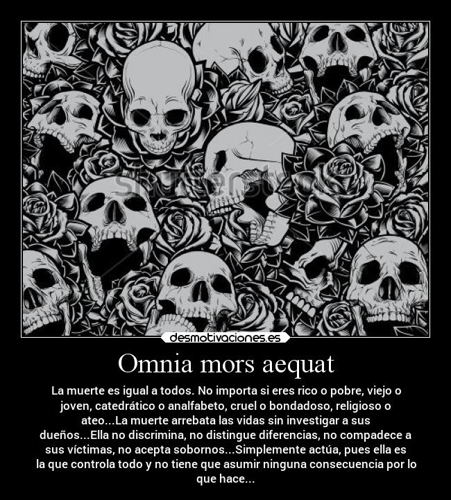 Omnia mors aequat - La muerte es igual a todos. No importa si eres rico o pobre, viejo o
joven, catedrático o analfabeto, cruel o bondadoso, religioso o
ateo...La muerte arrebata las vidas sin investigar a sus
dueños...Ella no discrimina, no distingue diferencias, no compadece a
sus víctimas, no acepta sobornos...Simplemente actúa, pues ella es
la que controla todo y no tiene que asumir ninguna consecuencia por lo
que hace...