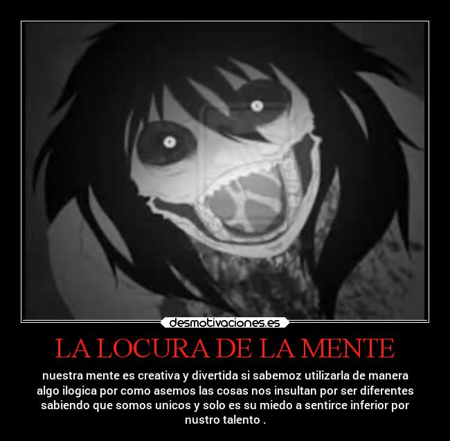 LA LOCURA DE LA MENTE - nuestra mente es creativa y divertida si sabemoz utilizarla de manera
algo ilogica por como asemos las cosas nos insultan por ser diferentes
sabiendo que somos unicos y solo es su miedo a sentirce inferior por
nustro talento .