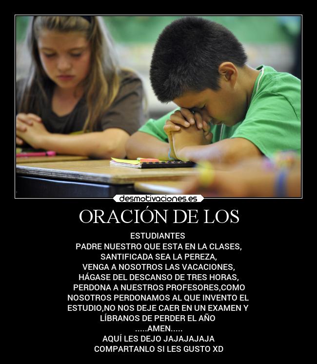 ORACIÓN DE LOS - ESTUDIANTES 
PADRE NUESTRO QUE ESTA EN LA CLASES,
SANTIFICADA SEA LA PEREZA,
VENGA A NOSOTROS LAS VACACIONES,
HÁGASE DEL DESCANSO DE TRES HORAS,
PERDONA A NUESTROS PROFESORES,COMO
NOSOTROS PERDONAMOS AL QUE INVENTO EL 
ESTUDIO,NO NOS DEJE CAER EN UN EXAMEN Y 
LÍBRANOS DE PERDER EL AÑO 
.....AMEN.....
AQUÍ LES DEJO JAJAJAJAJA
COMPARTANLO SI LES GUSTO XD