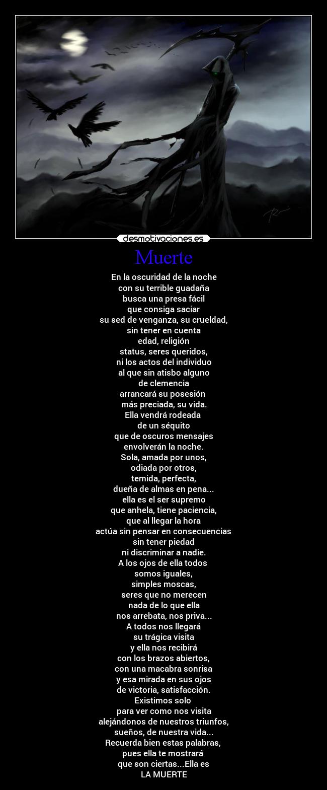 Muerte - En la oscuridad de la noche
con su terrible guadaña
busca una presa fácil
que consiga saciar
su sed de venganza, su crueldad,
sin tener en cuenta
edad, religión
status, seres queridos,
ni los actos del individuo
al que sin atisbo alguno
de clemencia
arrancará su posesión 
más preciada, su vida.
Ella vendrá rodeada 
de un séquito
que de oscuros mensajes
envolverán la noche.
Sola, amada por unos,
odiada por otros,
temida, perfecta,
dueña de almas en pena...
ella es el ser supremo
que anhela, tiene paciencia,
que al llegar la hora
actúa sin pensar en consecuencias
sin tener piedad
ni discriminar a nadie.
A los ojos de ella todos 
somos iguales,
simples moscas,
seres que no merecen
nada de lo que ella
nos arrebata, nos priva...
A todos nos llegará
su trágica visita
y ella nos recibirá
con los brazos abiertos,
con una macabra sonrisa
y esa mirada en sus ojos
de victoria, satisfacción.
Existimos solo 
para ver como nos visita
alejándonos de nuestros triunfos,
sueños, de nuestra vida...
Recuerda bien estas palabras, 
pues ella te mostrará 
que son ciertas...Ella es
LA MUERTE