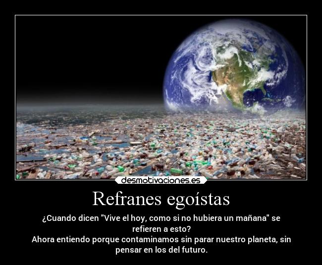 Refranes egoístas - ¿Cuando dicen Vive el hoy, como si no hubiera un mañana se
refieren a esto?
Ahora entiendo porque contaminamos sin parar nuestro planeta, sin
pensar en los del futuro.