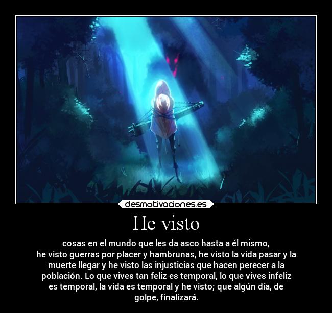 He visto - cosas en el mundo que les da asco hasta a él mismo,
he visto guerras por placer y hambrunas, he visto la vida pasar y la
muerte llegar y he visto las injusticias que hacen perecer a la
población. Lo que vives tan feliz es temporal, lo que vives infeliz
es temporal, la vida es temporal y he visto; que algún día, de
golpe, finalizará.