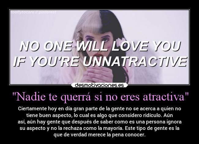 Nadie te querrá si no eres atractiva - Ciertamente hoy en día gran parte de la gente no se acerca a quien no
tiene buen aspecto, lo cual es algo que considero ridículo. Aún
así, aún hay gente que después de saber como es una persona ignora
su aspecto y no la rechaza como la mayoría. Este tipo de gente es la
que de verdad merece la pena conocer.