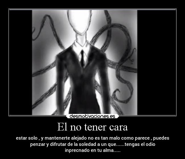 El no tener cara - estar solo , y mantenerte alejado no es tan malo como parece , puedes
penzar y difrutar de la soledad a un que......tengas el odio
inprecnado en tu alma.....