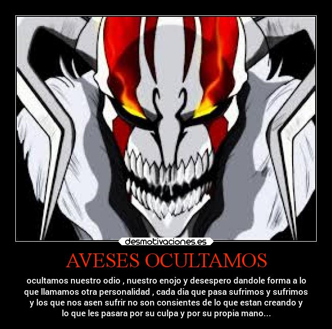 AVESES OCULTAMOS - ocultamos nuestro odio , nuestro enojo y desespero dandole forma a lo
que llamamos otra personalidad , cada dia que pasa sufrimos y sufrimos
y los que nos asen sufrir no son consientes de lo que estan creando y
lo que les pasara por su culpa y por su propia mano...