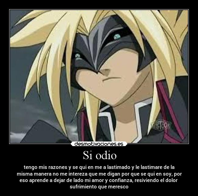 Si odio - tengo mis razones y se qui en me a lastimado y le lastimare de la
misma manera no me intereza que me digan por que se qui en soy, por
eso aprende a dejar de lado mi amor y confianza, resiviendo el dolor 
sufrimiento que meresco