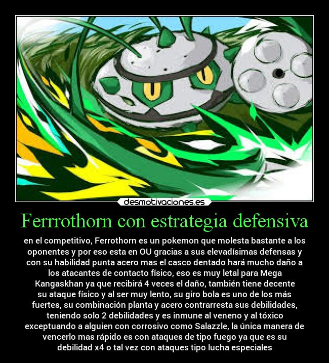 Ferrrothorn con estrategia defensiva - en el competitivo, Ferrothorn es un pokemon que molesta bastante a los
oponentes y por eso esta en OU gracias a sus elevadísimas defensas y
con su habilidad punta acero mas el casco dentado hará mucho daño a
los atacantes de contacto físico, eso es muy letal para Mega
Kangaskhan ya que recibirá 4 veces el daño, también tiene decente
su ataque físico y al ser muy lento, su giro bola es uno de los más
fuertes, su combinación planta y acero contrarresta sus debilidades,
teniendo solo 2 debilidades y es inmune al veneno y al tóxico
exceptuando a alguien con corrosivo como Salazzle, la única manera de
vencerlo mas rápido es con ataques de tipo fuego ya que es su
debilidad x4 o tal vez con ataques tipo lucha especiales