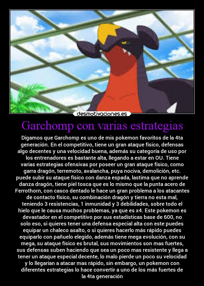 Garchomp con varias estrategias - Digamos que Garchomp es uno de mis pokemon favoritos de la 4ta
generación. En el competitivo, tiene un gran ataque físico, defensas
algo decentes y una velocidad buena, además su categoría de uso por
los entrenadores es bastante alta, llegando a estar en OU. Tiene
varias estrategias ofensivas por poseer un gran ataque físico, como
garra dragón, terremoto, avalancha, puya nociva, demolición, etc.
puede subir su ataque físico con danza espada, lastima que no aprende
danza dragón, tiene piel tosca que es lo mismo que la punta acero de
Ferrothorn, con casco dentado le hace un gran problema a los atacantes
de contacto físico, su combinación dragón y tierra no esta mal,
teniendo 3 resistencias, 1 inmunidad y 3 debilidades, sobre todo el
hielo que le causa muchos problemas, ya que es x4. Este pokemon es
devastador en el competitivo por sus estadísticas base de 600, no
solo eso, si quieres tener una defensa especial alta con este puedes
equipar un chaleco asalto, o si quieres hacerlo más rápido puedes
equiparlo con pañuelo elegido, además tiene mega evolución, con su
mega, su ataque físico es brutal, sus movimientos son mas fuertes,
sus defensas suben haciendo que sea un poco mas resistente y llega a
tener un ataque especial decente, lo malo pierde un poco su velocidad
y lo llegarían a atacar mas rápido, sin embargo, un pokemon con
diferentes estrategias lo hace convertir a uno de los más fuertes de
la 4ta generación