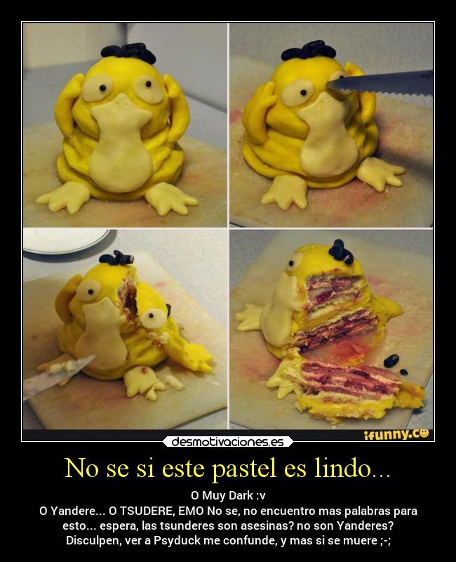 No se si este pastel es lindo... - O Muy Dark :v
O Yandere... O TSUDERE, EMO No se, no encuentro mas palabras para
esto... espera, las tsunderes son asesinas? no son Yanderes?
Disculpen, ver a Psyduck me confunde, y mas si se muere ;-;