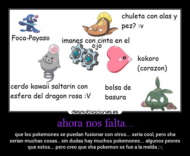 ahora nos falta... - que los pokemones se puedan fusionar con otros... seria cool, pero sha
serian muchas cosas.. sin dudas hay muchos pokemones... algunos peores
que estos... pero creo que sha pokemon se fue a la melda ;-;