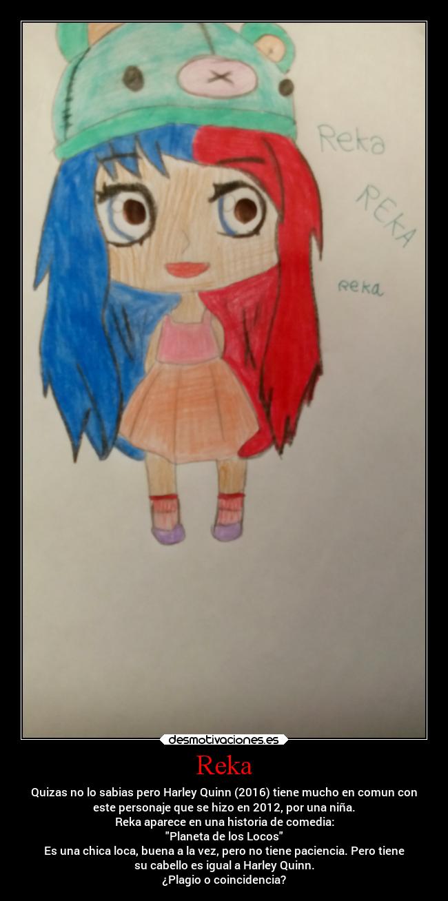 Reka - Quizas no lo sabias pero Harley Quinn (2016) tiene mucho en comun con
este personaje que se hizo en 2012, por una niña.
Reka aparece en una historia de comedia:
Planeta de los Locos
Es una chica loca, buena a la vez, pero no tiene paciencia. Pero tiene
su cabello es igual a Harley Quinn.
¿Plagio o coincidencia?