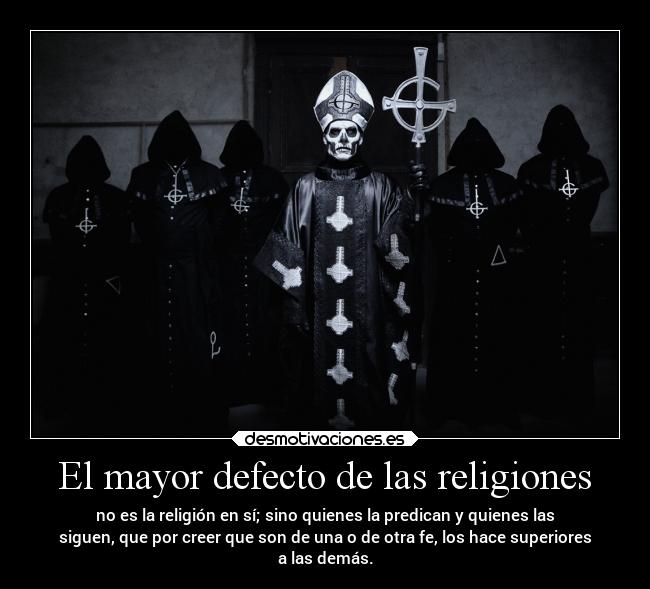 El mayor defecto de las religiones - no es la religión en sí; sino quienes la predican y quienes las
siguen, que por creer que son de una o de otra fe, los hace superiores
a las demás.