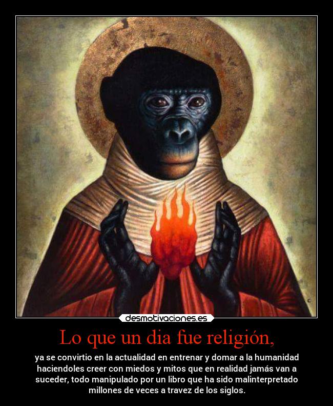 Lo que un dia fue religión, - ya se convirtio en la actualidad en entrenar y domar a la humanidad
haciendoles creer con miedos y mitos que en realidad jamás van a
suceder, todo manipulado por un libro que ha sido malinterpretado
millones de veces a travez de los siglos.