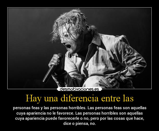 Hay una diferencia entre las - personas feas y las personas horribles. Las personas feas son aquellas
cuya apariencia no le favorece. Las personas horribles son aquellas
cuya apariencia puede favorecerle o no, pero por las cosas que hace,
dice o piensa, no.