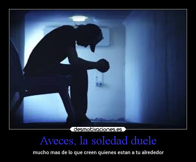 Aveces, la soledad duele - mucho mas de lo que creen quienes estan a tu alrededor