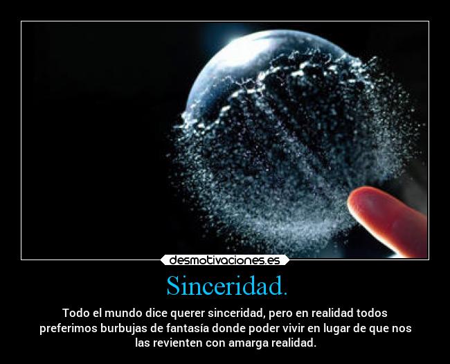 Sinceridad. - Todo el mundo dice querer sinceridad, pero en realidad todos
preferimos burbujas de fantasía donde poder vivir en lugar de que nos
las revienten con amarga realidad.