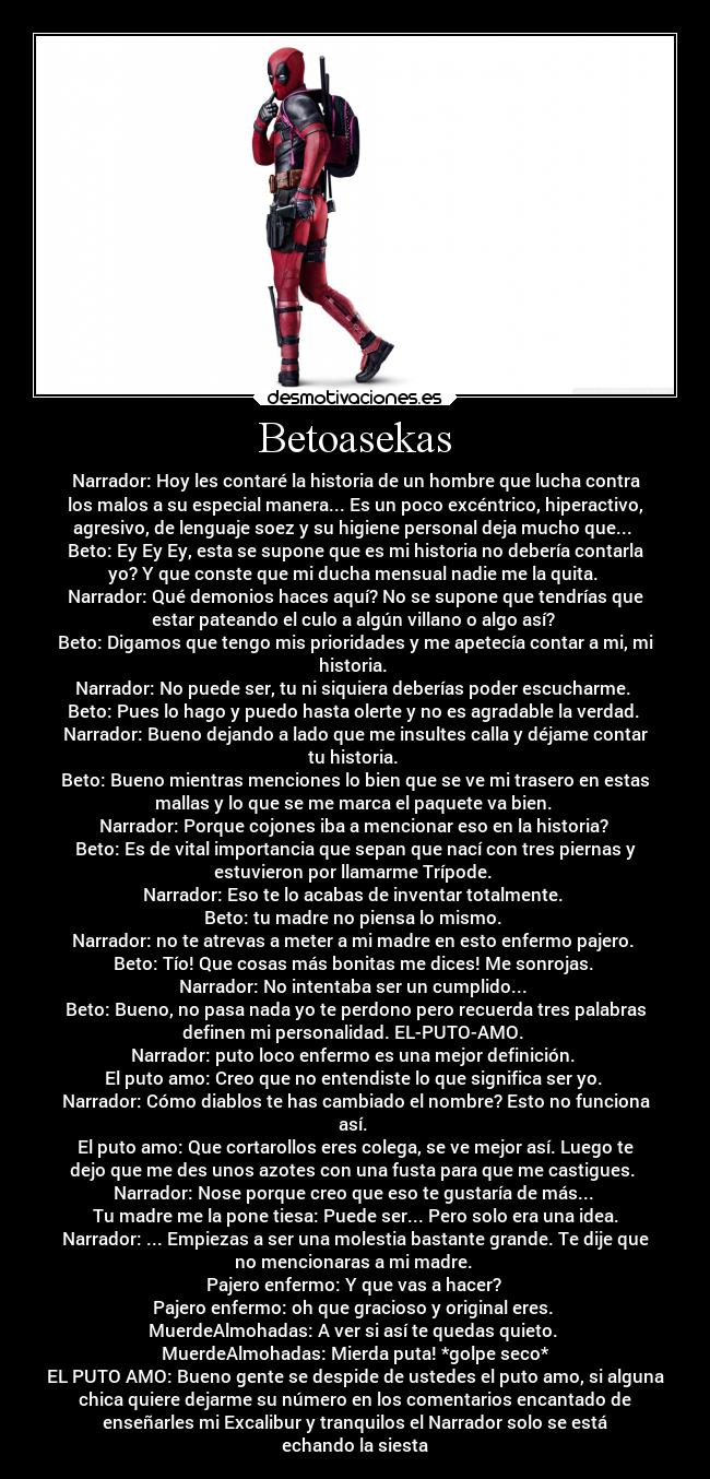 Betoasekas - Narrador: Hoy les contaré la historia de un hombre que lucha contra
los malos a su especial manera... Es un poco excéntrico, hiperactivo,
agresivo, de lenguaje soez y su higiene personal deja mucho que... 
Beto: Ey Ey Ey, esta se supone que es mi historia no debería contarla
yo? Y que conste que mi ducha mensual nadie me la quita. 
Narrador: Qué demonios haces aquí? No se supone que tendrías que
estar pateando el culo a algún villano o algo así? 
Beto: Digamos que tengo mis prioridades y me apetecía contar a mi, mi
historia. 
Narrador: No puede ser, tu ni siquiera deberías poder escucharme. 
Beto: Pues lo hago y puedo hasta olerte y no es agradable la verdad. 
Narrador: Bueno dejando a lado que me insultes calla y déjame contar
tu historia. 
Beto: Bueno mientras menciones lo bien que se ve mi trasero en estas
mallas y lo que se me marca el paquete va bien. 
Narrador: Porque cojones iba a mencionar eso en la historia? 
Beto: Es de vital importancia que sepan que nací con tres piernas y
estuvieron por llamarme Trípode. 
Narrador: Eso te lo acabas de inventar totalmente. 
Beto: tu madre no piensa lo mismo. 
Narrador: no te atrevas a meter a mi madre en esto enfermo pajero. 
Beto: Tío! Que cosas más bonitas me dices! Me sonrojas. 
Narrador: No intentaba ser un cumplido... 
Beto: Bueno, no pasa nada yo te perdono pero recuerda tres palabras
definen mi personalidad. EL-PUTO-AMO. 
Narrador: puto loco enfermo es una mejor definición. 
El puto amo: Creo que no entendiste lo que significa ser yo. 
Narrador: Cómo diablos te has cambiado el nombre? Esto no funciona
así. 
El puto amo: Que cortarollos eres colega, se ve mejor así. Luego te
dejo que me des unos azotes con una fusta para que me castigues. 
Narrador: Nose porque creo que eso te gustaría de más... 
Tu madre me la pone tiesa: Puede ser... Pero solo era una idea.
Narrador: ... Empiezas a ser una molestia bastante grande. Te dije que
no mencionaras a mi madre. 
Pajero enfermo: Y que vas a hacer? 
Pajero enfermo: oh que gracioso y original eres. 
MuerdeAlmohadas: A ver si así te quedas quieto. 
MuerdeAlmohadas: Mierda puta! *golpe seco*
EL PUTO AMO: Bueno gente se despide de ustedes el puto amo, si alguna
chica quiere dejarme su número en los comentarios encantado de
enseñarles mi Excalibur y tranquilos el Narrador solo se está
echando la siesta