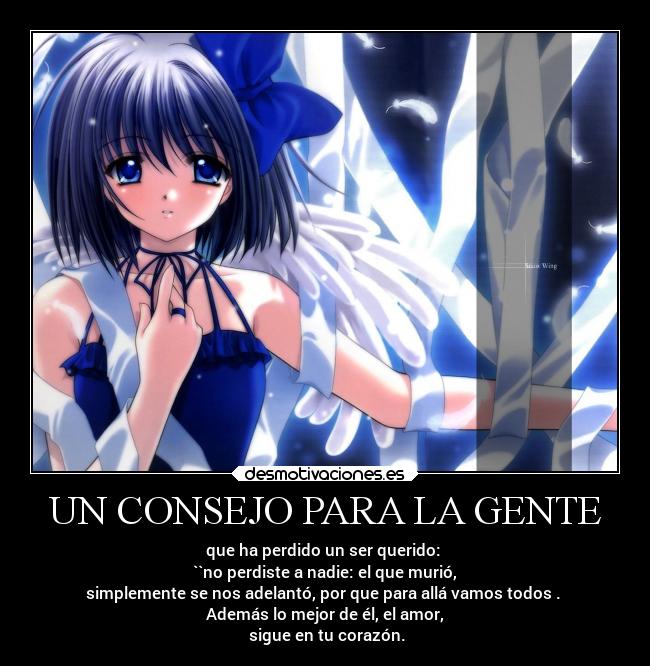 UN CONSEJO PARA LA GENTE - que ha perdido un ser querido:
``no perdiste a nadie: el que murió,
simplemente se nos adelantó, por que para allá vamos todos .
Además lo mejor de él, el amor,
sigue en tu corazón.