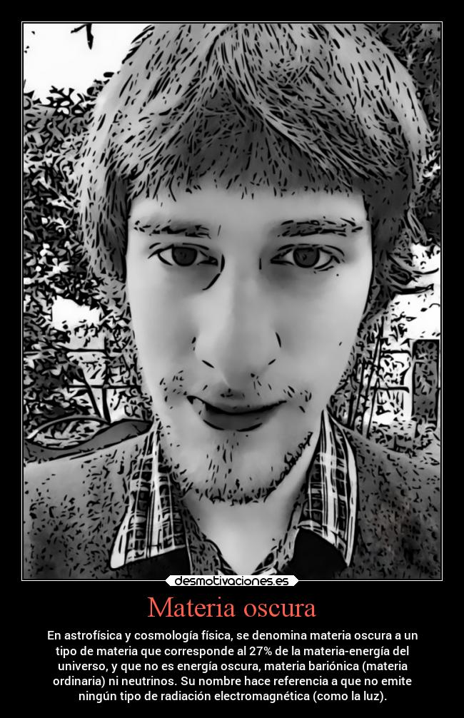 Materia oscura - En astrofísica y cosmología física, se denomina materia oscura a un
tipo de materia que corresponde al 27% de la materia-energía del
universo, y que no es energía oscura, materia bariónica (materia
ordinaria) ni neutrinos. Su nombre hace referencia a que no emite
ningún tipo de radiación electromagnética (como la luz).