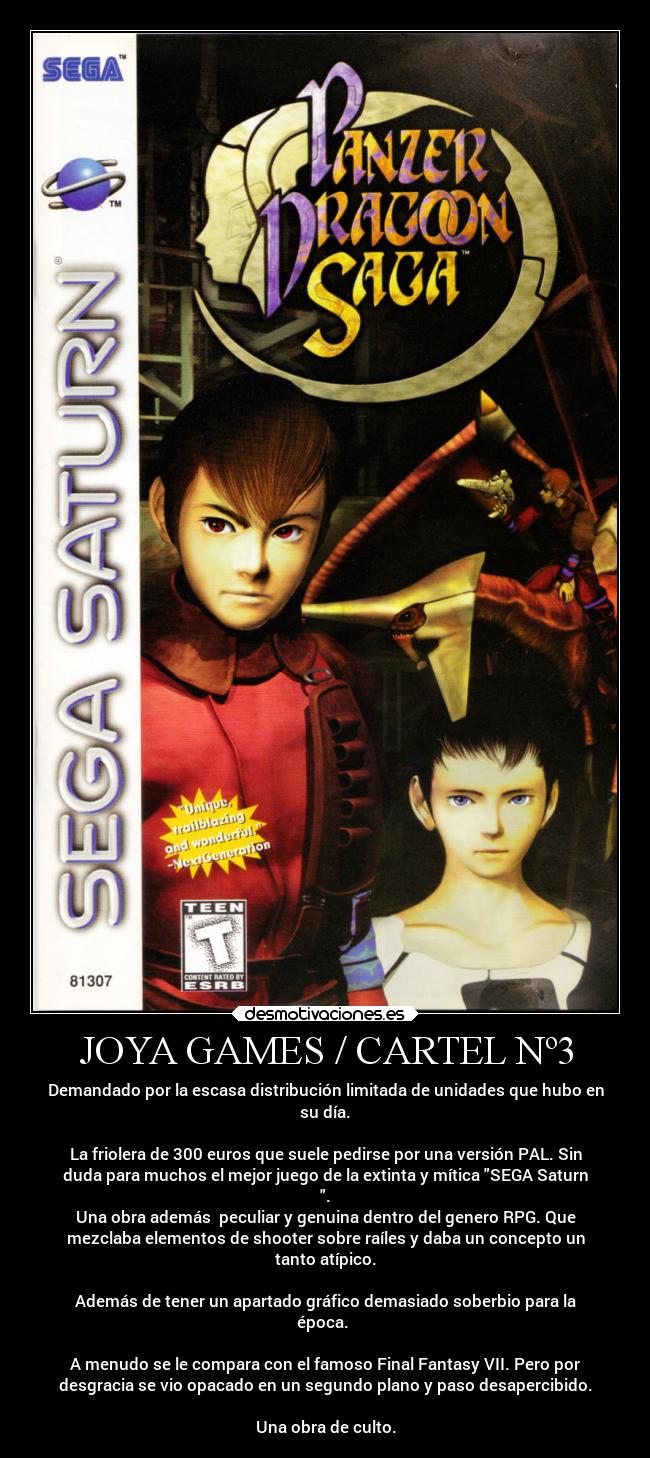 JOYA GAMES / CARTEL Nº3 - Demandado por la escasa distribución limitada de unidades que hubo en
su día.

La friolera de 300 euros que suele pedirse por una versión PAL. Sin
duda para muchos el mejor juego de la extinta y mítica SEGA Saturn
.
Una obra además  peculiar y genuina dentro del genero RPG. Que
mezclaba elementos de shooter sobre raíles y daba un concepto un
tanto atípico.

Además de tener un apartado gráfico demasiado soberbio para la
época. 

A menudo se le compara con el famoso Final Fantasy VII. Pero por
desgracia se vio opacado en un segundo plano y paso desapercibido.

Una obra de culto.