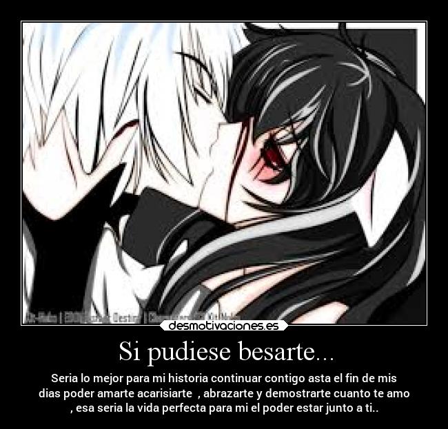 Si pudiese besarte... - Seria lo mejor para mi historia continuar contigo asta el fin de mis
dias poder amarte acarisiarte  , abrazarte y demostrarte cuanto te amo
, esa seria la vida perfecta para mi el poder estar junto a ti..