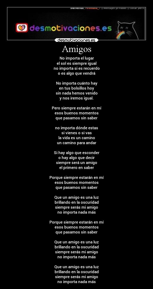 Amigos - No importa el lugar
el sol es siempre igual
no importa si es recuerdo
o es algo que vendrá

No importa cuánto hay
en tus bolsillos hoy
sin nada hemos venido
y nos iremos igual.

Pero siempre estarán en mí
esos buenos momentos
que pasamos sin saber

no importa dónde estas
si vienes o si vas
la vida es un camino
un camino para andar

Si hay algo que esconder
o hay algo que decir
siempre será un amigo
el primero en saber

Porque siempre estarán en mí
esos buenos momentos
que pasamos sin saber

Que un amigo es una luz
brillando en la oscuridad
siempre serás mi amigo
no importa nada más

Porque siempre estarán en mí
esos buenos momentos
que pasamos sin saber

Que un amigo es una luz
brillando en la oscuridad
siempre serás mi amigo
no importa nada más

Que un amigo es una luz
brillando en la oscuridad
siempre serás mi amigo
no importa nada más