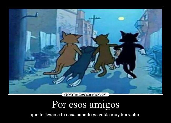 Por esos amigos - que te llevan a tu casa cuando ya estás muy borracho.