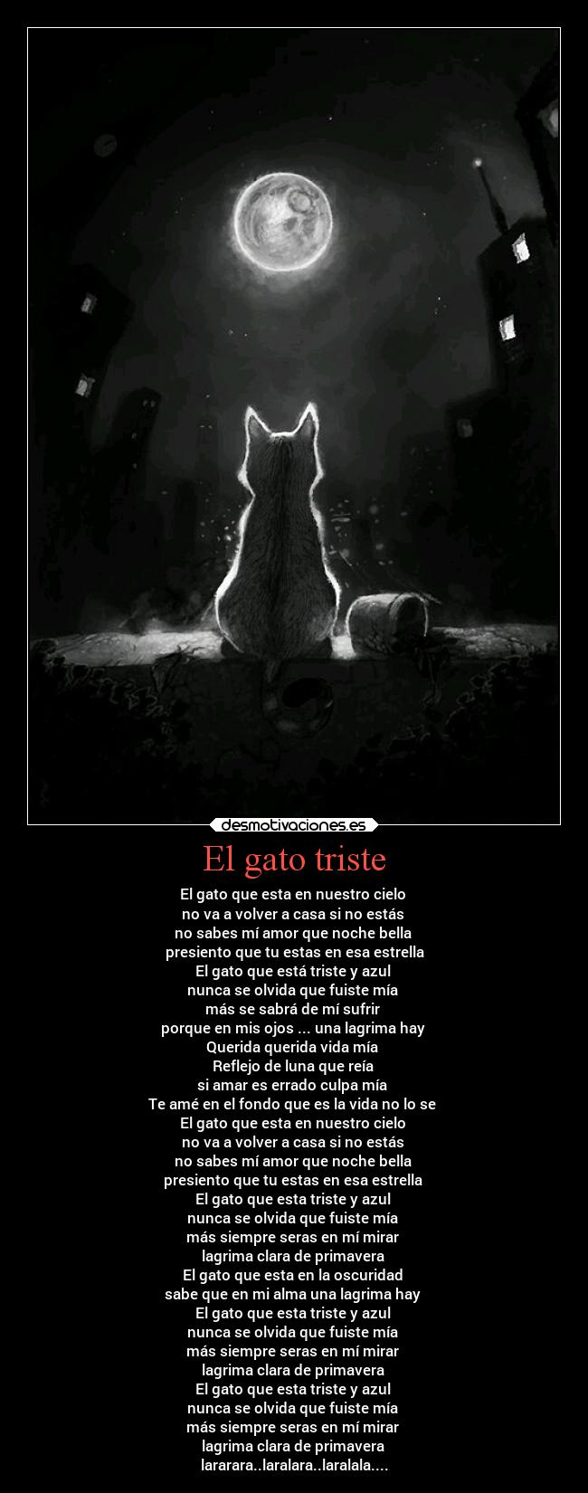 El gato triste - El gato que esta en nuestro cielo
no va a volver a casa si no estás
no sabes mí amor que noche bella
presiento que tu estas en esa estrella
El gato que está triste y azul
nunca se olvida que fuiste mía
más se sabrá de mí sufrir
porque en mis ojos ... una lagrima hay
Querida querida vida mía
Reflejo de luna que reía
si amar es errado culpa mía
Te amé en el fondo que es la vida no lo se
El gato que esta en nuestro cielo
no va a volver a casa si no estás
no sabes mí amor que noche bella
presiento que tu estas en esa estrella
El gato que esta triste y azul
nunca se olvida que fuiste mía
más siempre seras en mí mirar
lagrima clara de primavera
El gato que esta en la oscuridad
sabe que en mi alma una lagrima hay
El gato que esta triste y azul
nunca se olvida que fuiste mía
más siempre seras en mí mirar
lagrima clara de primavera
El gato que esta triste y azul
nunca se olvida que fuiste mía
más siempre seras en mí mirar
lagrima clara de primavera
lararara..laralara..laralala....
