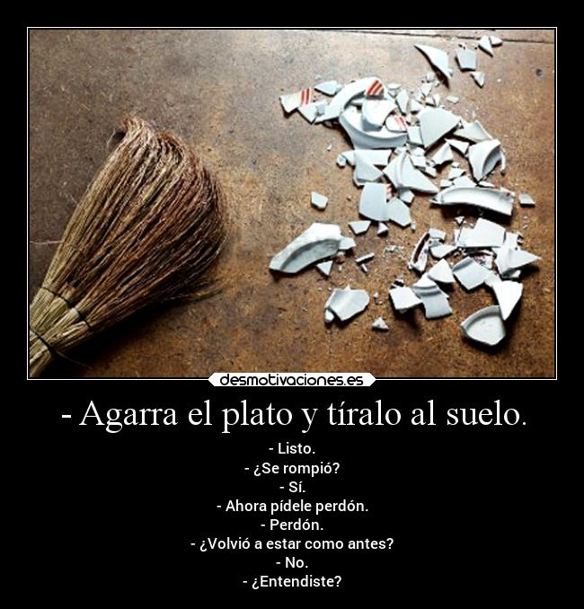 - Agarra el plato y tíralo al suelo. - - Listo.
- ¿Se rompió?
- Sí.
- Ahora pídele perdón.
- Perdón.
- ¿Volvió a estar como antes?
- No.
- ¿Entendiste?