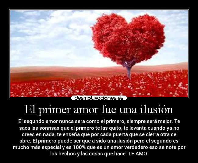 El primer amor fue una ilusión - El segundo amor nunca sera como el primero, siempre será mejor. Te
saca las sonrisas que el primero te las quito, te levanta cuando ya no
crees en nada, te enseña que por cada puerta que se cierra otra se
abre. El primero puede ser que a sido una ilusión pero el segundo es
mucho más especial y es 100% que es un amor verdadero eso se nota por
los hechos y las cosas que hace. TE AMO.