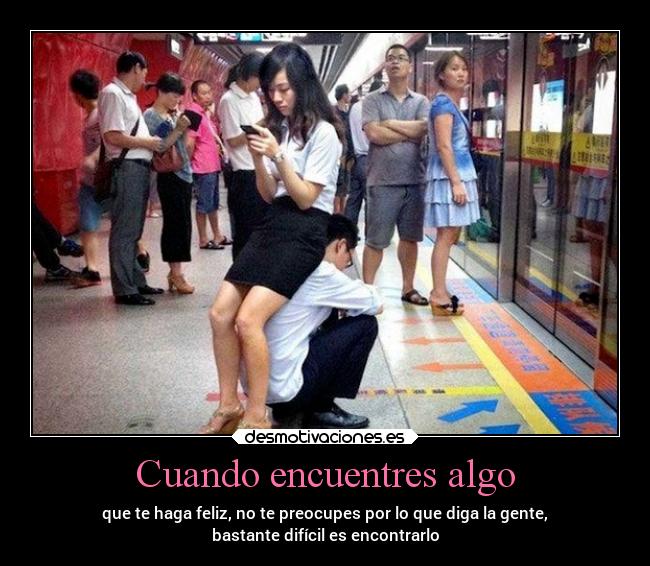 Cuando encuentres algo - que te haga feliz, no te preocupes por lo que diga la gente,
bastante difícil es encontrarlo