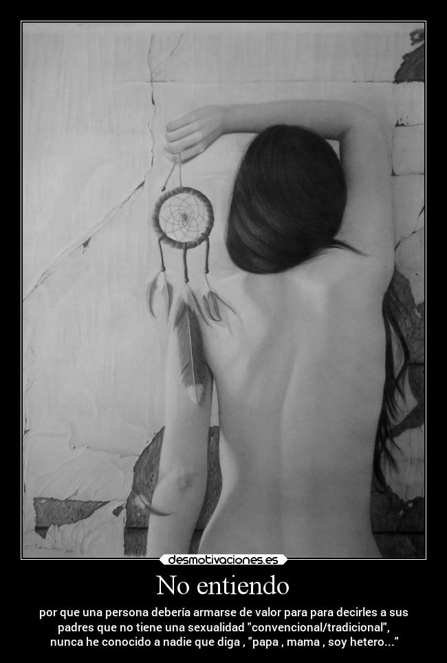 No entiendo - por que una persona debería armarse de valor para para decirles a sus
padres que no tiene una sexualidad convencional/tradicional,
nunca he conocido a nadie que diga , papa , mama , soy hetero...