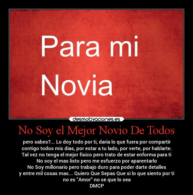No Soy el Mejor Novio De Todos - pero sabes?... Lo doy todo por ti, daria lo que fuera por compartir
contigo todos mis dias, por estar a tu lado, por verte, por hablarte.
Tal vez no tenga el mejor fisico pero trato de estar enforma para ti
No soy el mas listo pero me esfuerzo por aparentarlo
No Soy millonario pero trabajo duro para poder darte detalles
y entre mil cosas mas... Quiero Que Sepas Que si lo que siento por ti
no es Amor no se que lo sea
DMCP