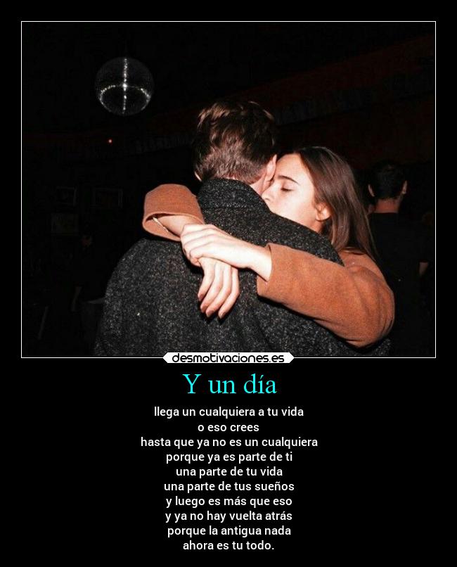 Y un día - llega un cualquiera a tu vida
o eso crees
hasta que ya no es un cualquiera
porque ya es parte de ti
una parte de tu vida
una parte de tus sueños
y luego es más que eso
y ya no hay vuelta atrás
porque la antigua nada
ahora es tu todo.