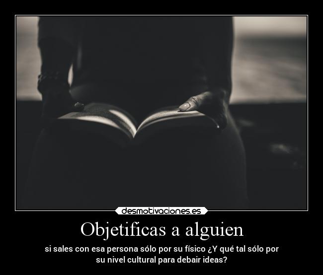 Objetificas a alguien - si sales con esa persona sólo por su físico ¿Y qué tal sólo por
su nivel cultural para debair ideas?