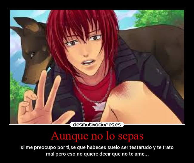 Aunque no lo sepas - si me preocupo por ti,se que habeces suelo ser testarudo y te trato
mal pero eso no quiere decir que no te ame...