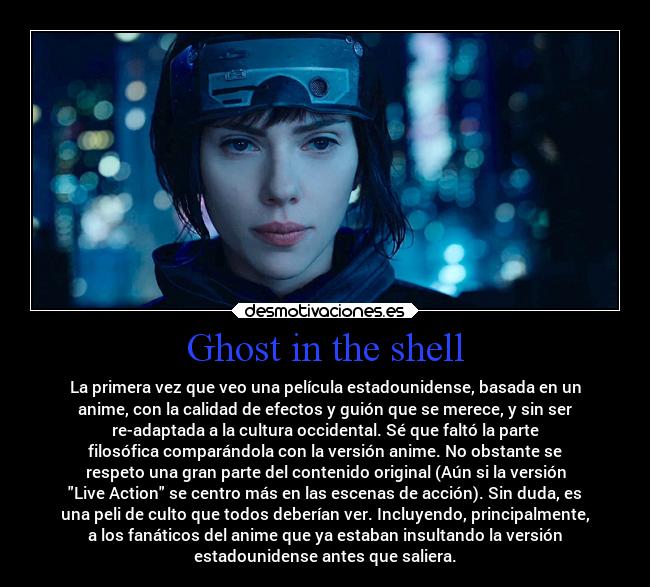 Ghost in the shell - La primera vez que veo una película estadounidense, basada en un
anime, con la calidad de efectos y guión que se merece, y sin ser
re-adaptada a la cultura occidental. Sé que faltó la parte
filosófica comparándola con la versión anime. No obstante se
respeto una gran parte del contenido original (Aún si la versión
Live Action se centro más en las escenas de acción). Sin duda, es
una peli de culto que todos deberían ver. Incluyendo, principalmente,
a los fanáticos del anime que ya estaban insultando la versión
estadounidense antes que saliera.