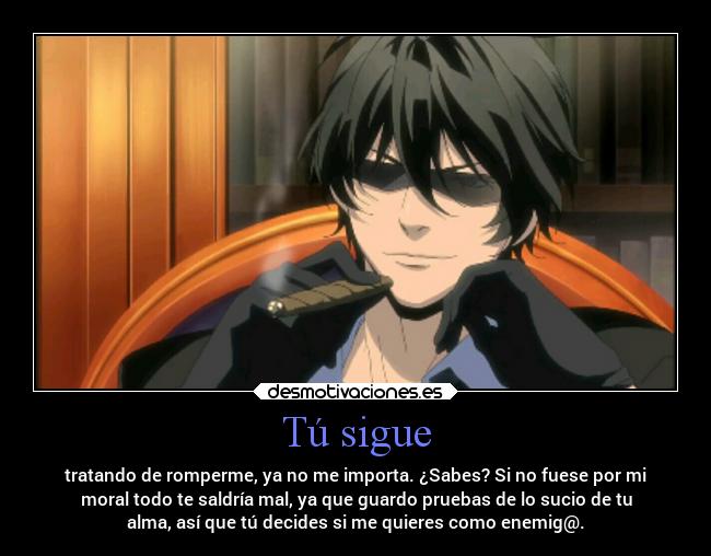 Tú sigue - tratando de romperme, ya no me importa. ¿Sabes? Si no fuese por mi
moral todo te saldría mal, ya que guardo pruebas de lo sucio de tu
alma, así que tú decides si me quieres como enemig@.