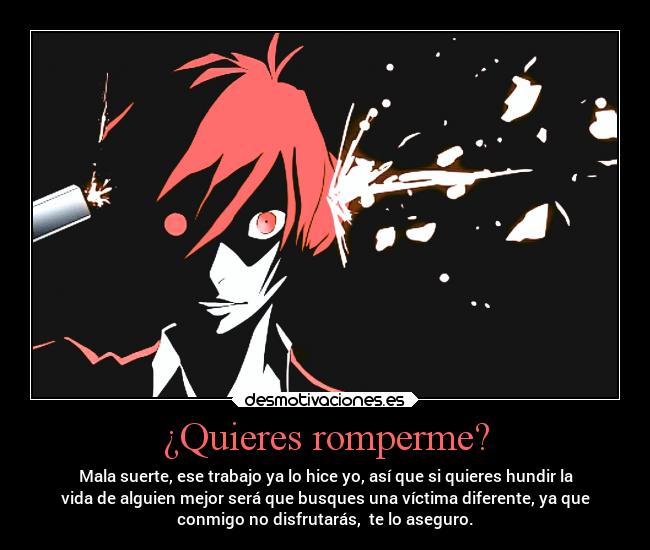 ¿Quieres romperme? - Mala suerte, ese trabajo ya lo hice yo, así que si quieres hundir la
vida de alguien mejor será que busques una víctima diferente, ya que
conmigo no disfrutarás,  te lo aseguro.