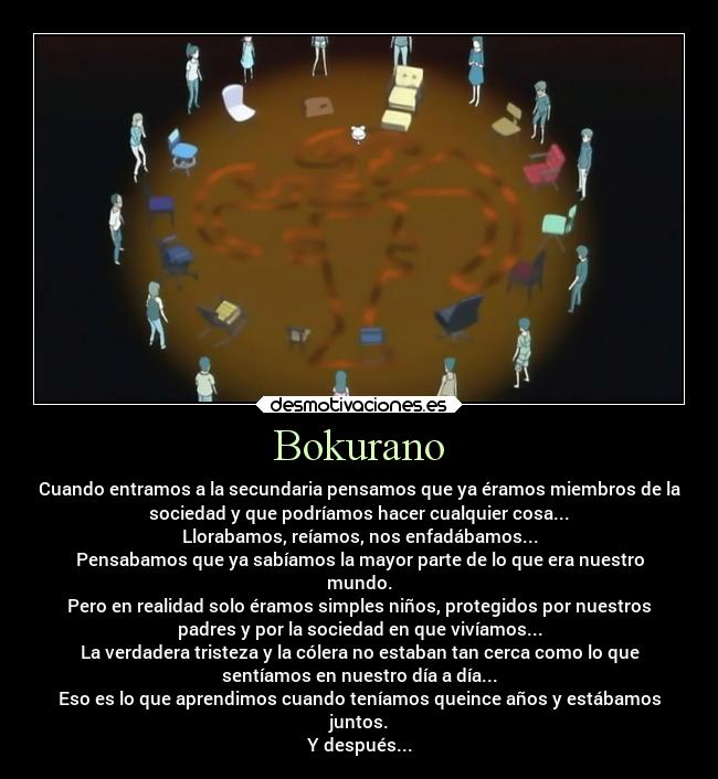Bokurano - Cuando entramos a la secundaria pensamos que ya éramos miembros de la
sociedad y que podríamos hacer cualquier cosa...
Llorabamos, reíamos, nos enfadábamos...
Pensabamos que ya sabíamos la mayor parte de lo que era nuestro
mundo.
Pero en realidad solo éramos simples niños, protegidos por nuestros
padres y por la sociedad en que vivíamos...
La verdadera tristeza y la cólera no estaban tan cerca como lo que
sentíamos en nuestro día a día...
Eso es lo que aprendimos cuando teníamos queince años y estábamos
juntos.
Y después...