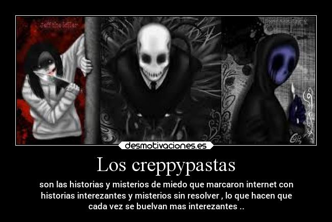 Los creppypastas - son las historias y misterios de miedo que marcaron internet con
historias interezantes y misterios sin resolver , lo que hacen que
cada vez se buelvan mas interezantes ..